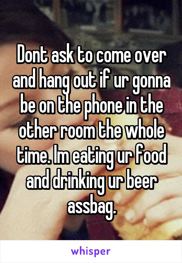 Dont ask to come over and hang out if ur gonna be on the phone in the other room the whole time. Im eating ur food and drinking ur beer assbag.