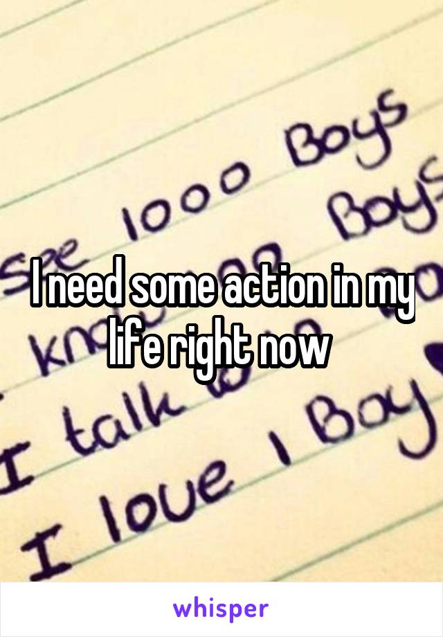 I need some action in my life right now 