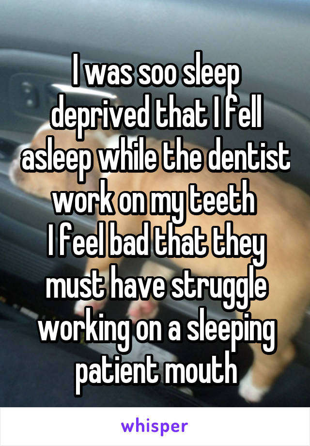 I was soo sleep deprived that I fell asleep while the dentist work on my teeth 
I feel bad that they must have struggle working on a sleeping patient mouth