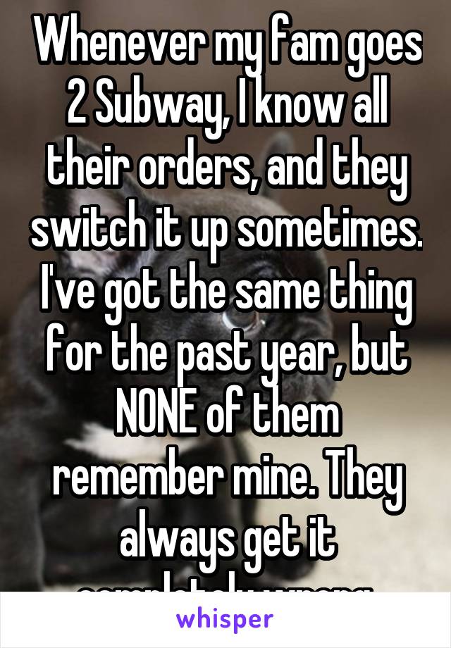 Whenever my fam goes 2 Subway, I know all their orders, and they switch it up sometimes. I've got the same thing for the past year, but NONE of them remember mine. They always get it completely wrong.