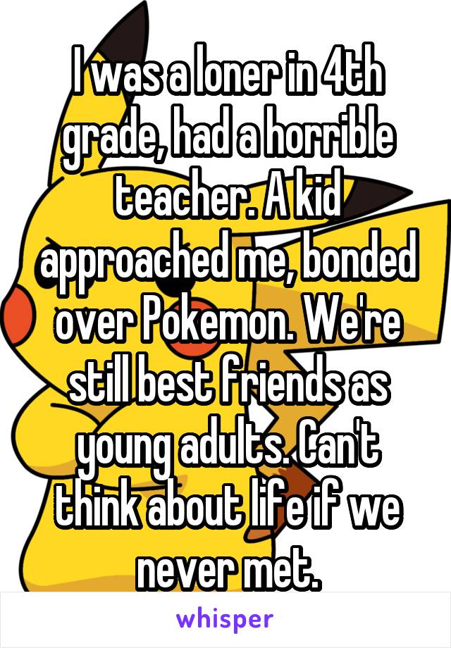 I was a loner in 4th grade, had a horrible teacher. A kid approached me, bonded over Pokemon. We're still best friends as young adults. Can't think about life if we never met.