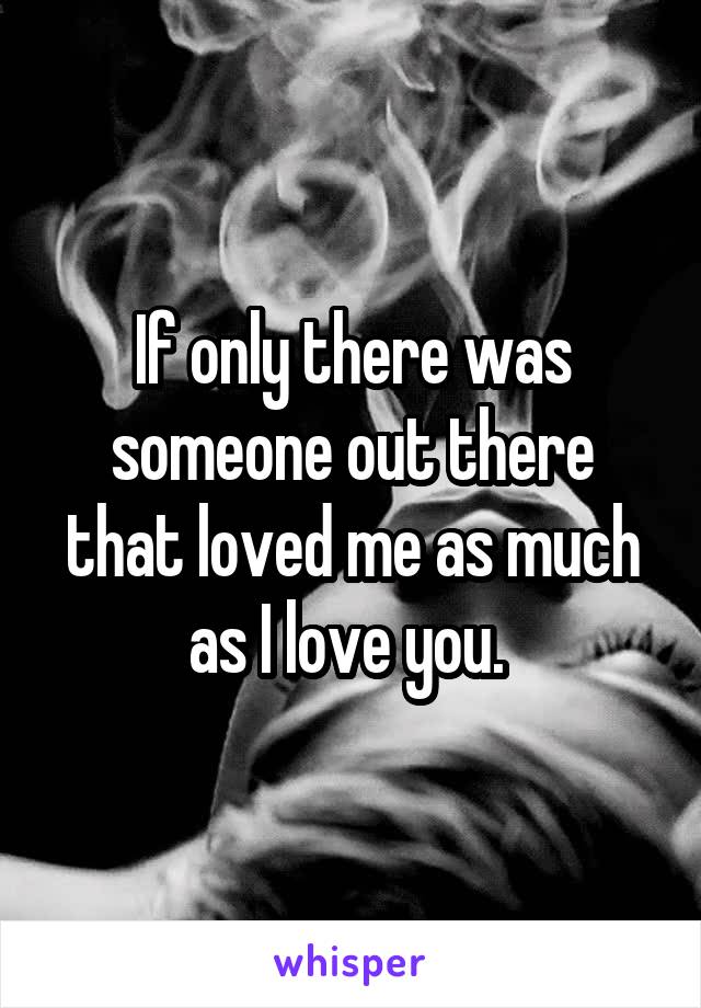 If only there was someone out there that loved me as much as I love you. 