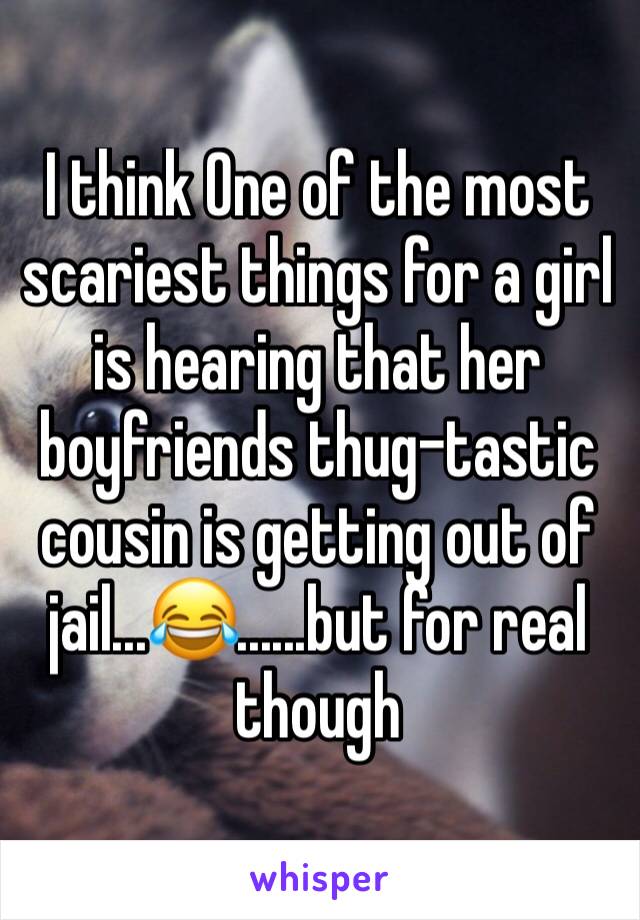 I think One of the most scariest things for a girl is hearing that her boyfriends thug-tastic cousin is getting out of jail...😂......but for real though 