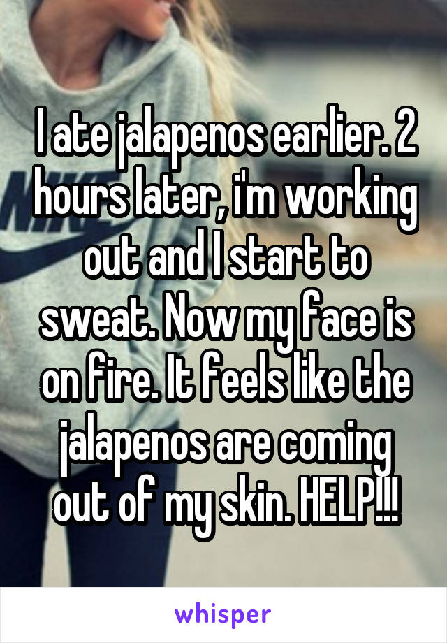 I ate jalapenos earlier. 2 hours later, i'm working out and I start to sweat. Now my face is on fire. It feels like the jalapenos are coming out of my skin. HELP!!!