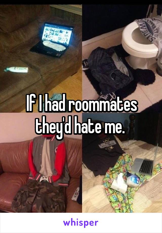 If I had roommates they'd hate me. 