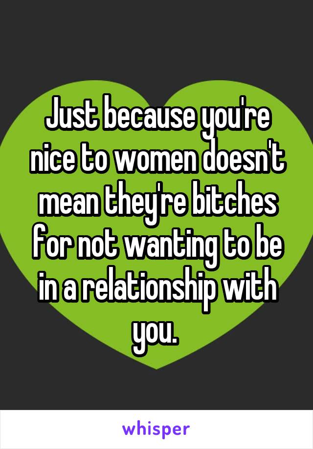 Just because you're nice to women doesn't mean they're bitches for not wanting to be in a relationship with you. 