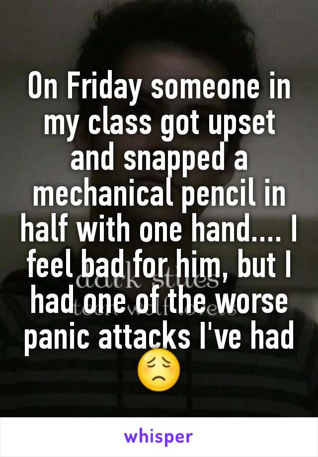 On Friday someone in my class got upset and snapped a mechanical pencil in half with one hand.... I feel bad for him, but I had one of the worse panic attacks I've had 😟