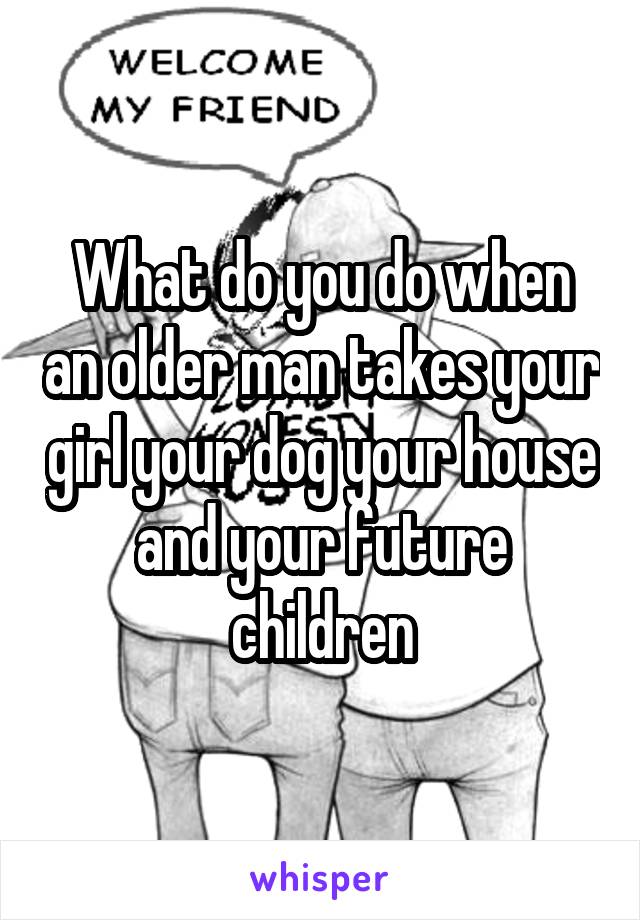 What do you do when an older man takes your girl your dog your house and your future children