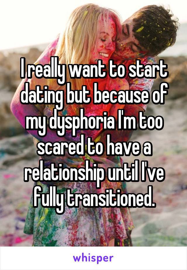 I really want to start dating but because of my dysphoria I'm too scared to have a relationship until I've fully transitioned.