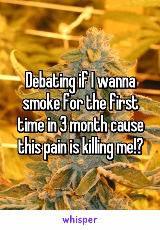 Debating if I wanna smoke for the first time in 3 month cause this pain is killing me!?