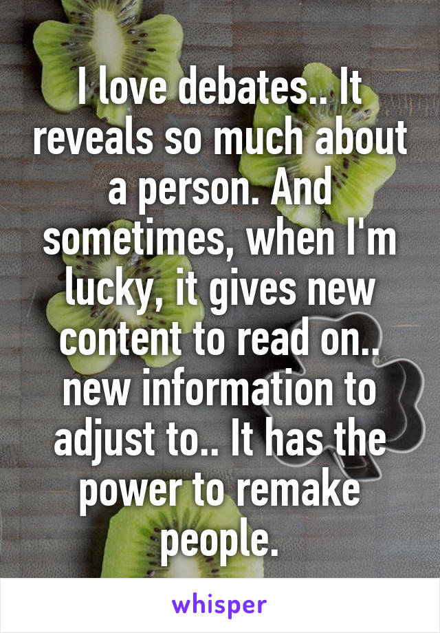 I love debates.. It reveals so much about a person. And sometimes, when I'm lucky, it gives new content to read on.. new information to adjust to.. It has the power to remake people.