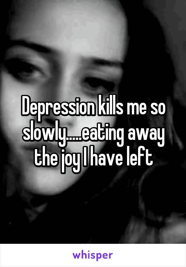 Depression kills me so slowly.....eating away the joy I have left