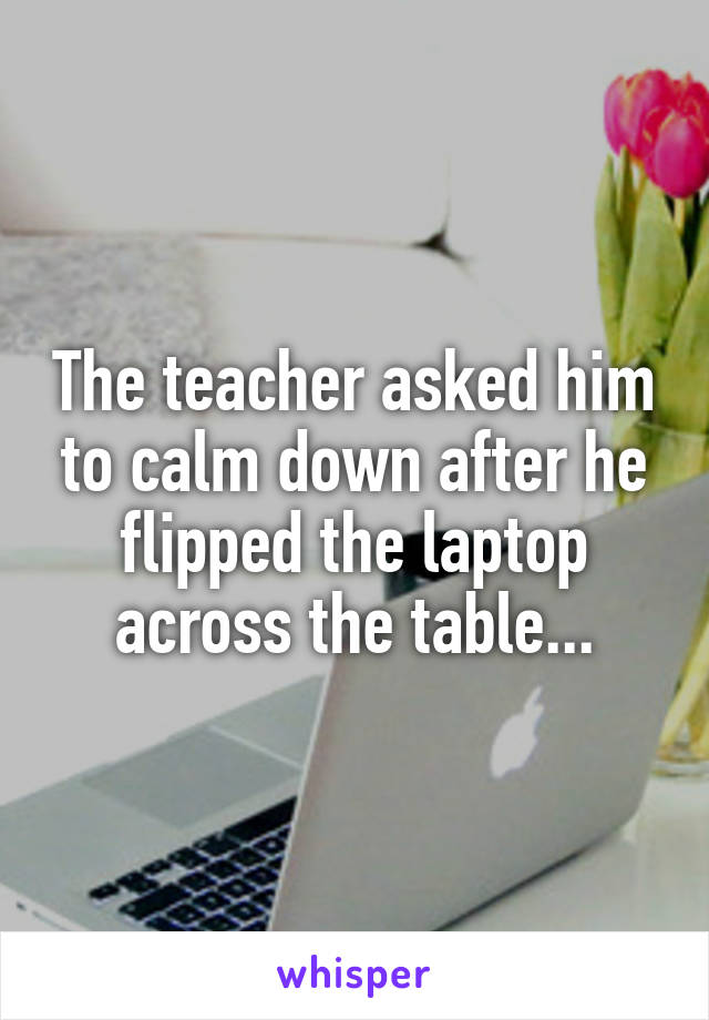 The teacher asked him to calm down after he flipped the laptop across the table...