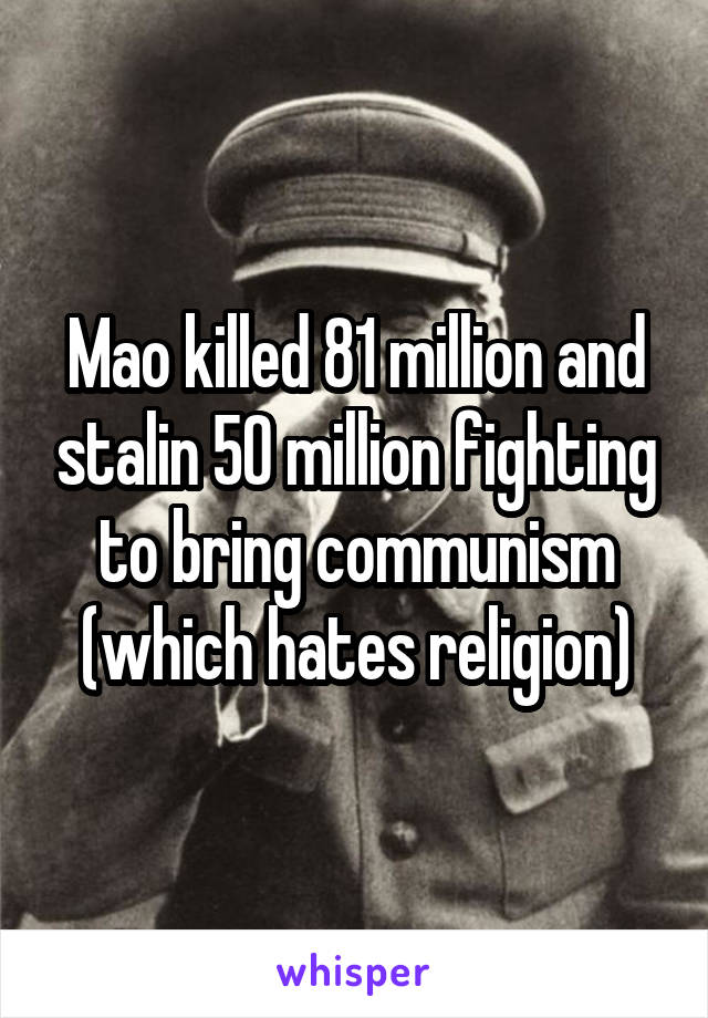 Mao killed 81 million and stalin 50 million fighting to bring communism (which hates religion)