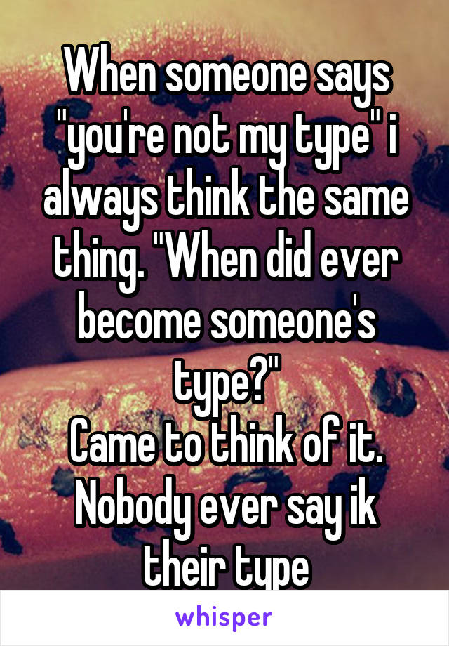 When someone says "you're not my type" i always think the same thing. "When did ever become someone's type?"
Came to think of it. Nobody ever say ik their type