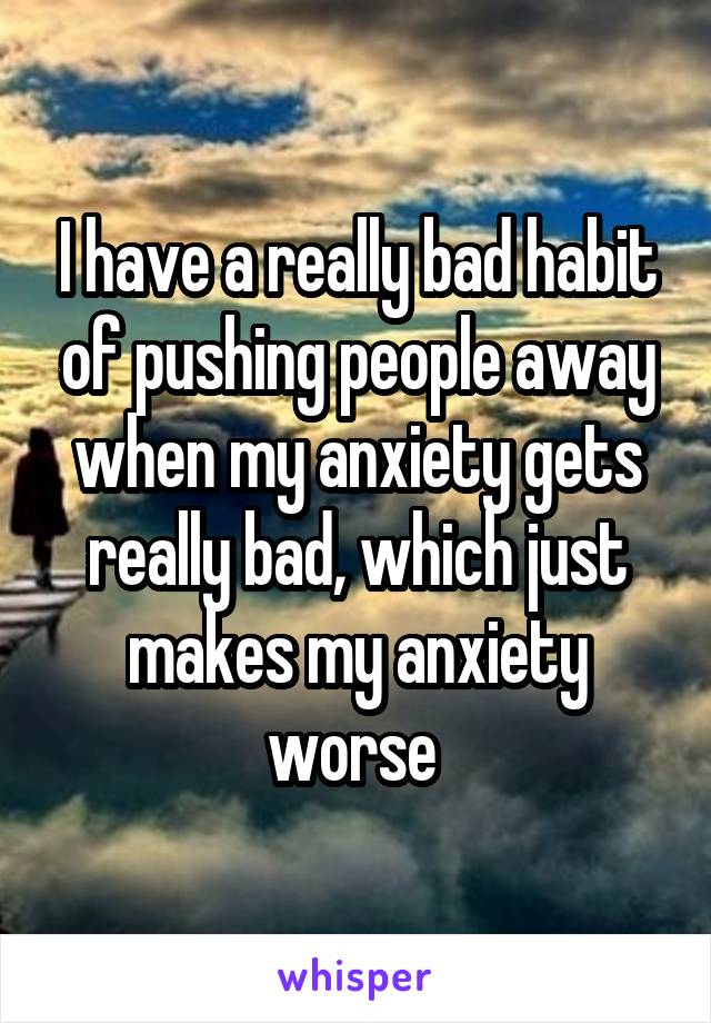 I have a really bad habit of pushing people away when my anxiety gets really bad, which just makes my anxiety worse 