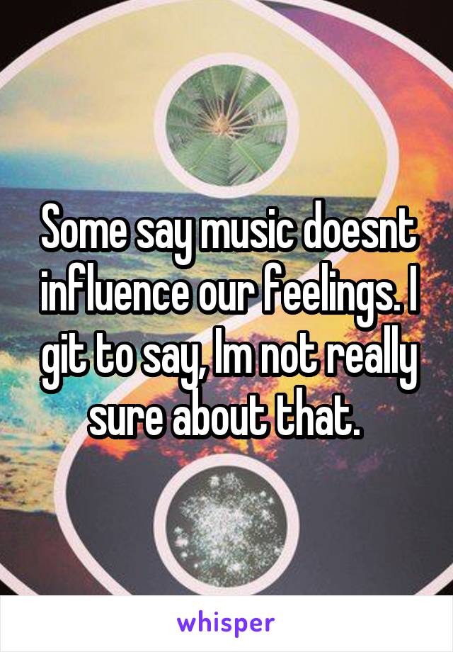 Some say music doesnt influence our feelings. I git to say, Im not really sure about that. 