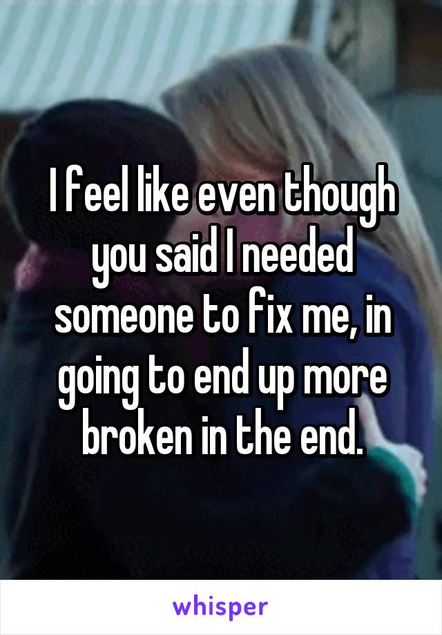 I feel like even though you said I needed someone to fix me, in going to end up more broken in the end.