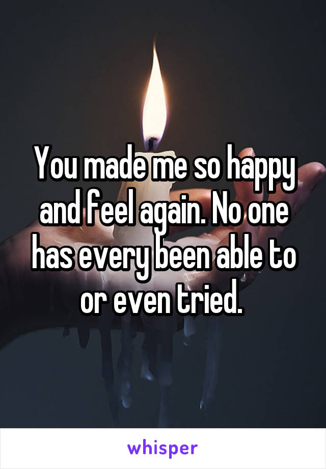 You made me so happy and feel again. No one has every been able to or even tried. 