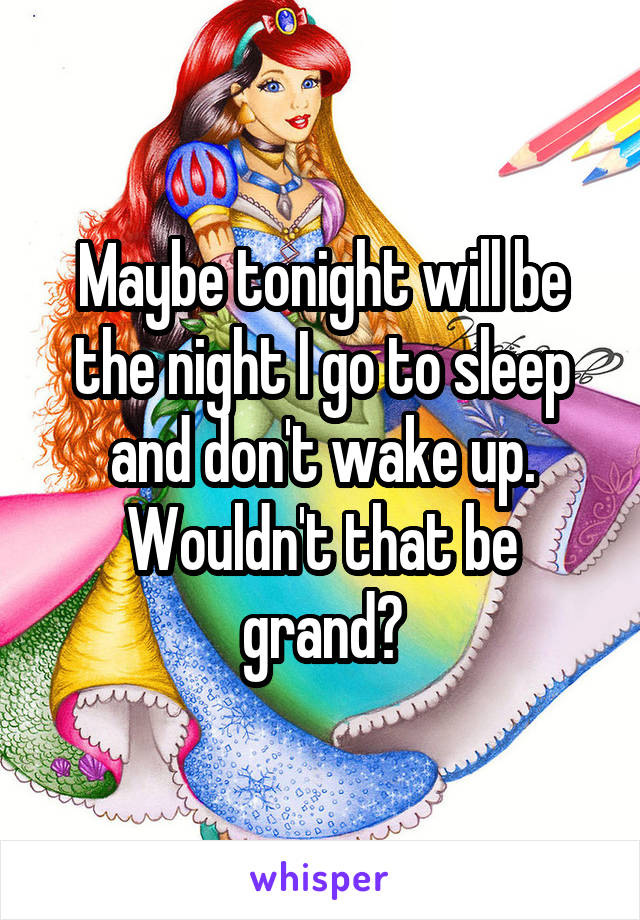 Maybe tonight will be the night I go to sleep and don't wake up. Wouldn't that be grand?