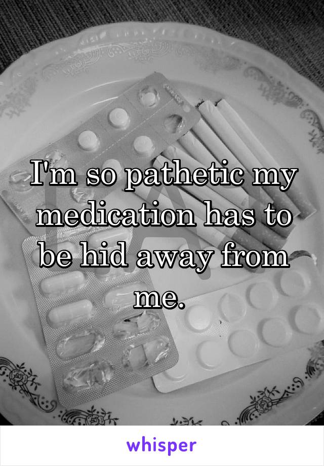 I'm so pathetic my medication has to be hid away from me. 