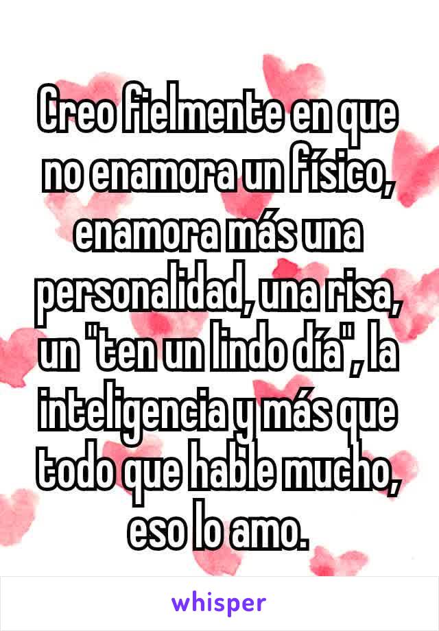 Creo fielmente en que no enamora un físico, enamora más una personalidad, una risa, un "ten un lindo día", la inteligencia y más que todo que hable mucho, eso lo amo.