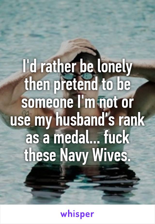 I'd rather be lonely then pretend to be someone I'm not or use my husband's rank as a medal... fuck these Navy Wives.