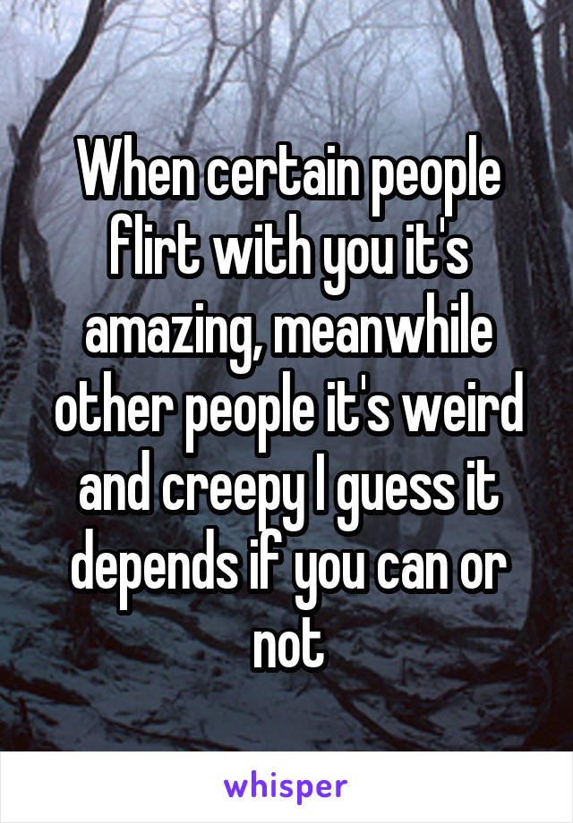 When certain people flirt with you it's amazing, meanwhile other people it's weird and creepy I guess it depends if you can or not