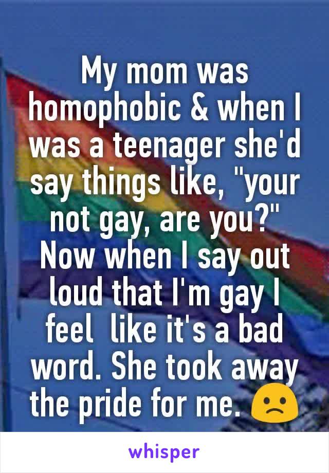 My mom was homophobic & when I was a teenager she'd  say things like, "your not gay, are you?" Now when I say out loud that I'm gay I feel  like it's a bad word. She took away the pride for me. 🙁