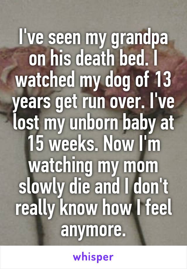 I've seen my grandpa on his death bed. I watched my dog of 13 years get run over. I've lost my unborn baby at 15 weeks. Now I'm watching my mom slowly die and I don't really know how I feel anymore.