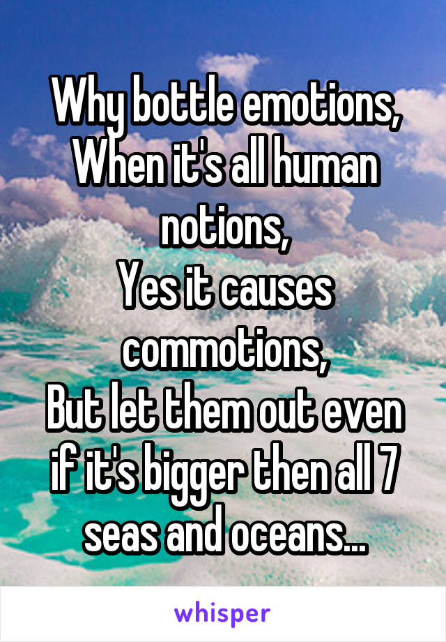 Why bottle emotions,
When it's all human notions,
Yes it causes commotions,
But let them out even if it's bigger then all 7 seas and oceans...