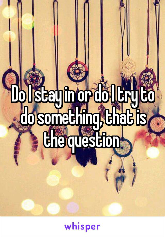 Do I stay in or do I try to do something, that is the question 