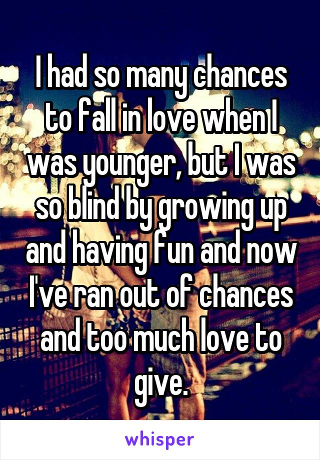 I had so many chances to fall in love when I was younger, but I was so blind by growing up and having fun and now I've ran out of chances and too much love to give.