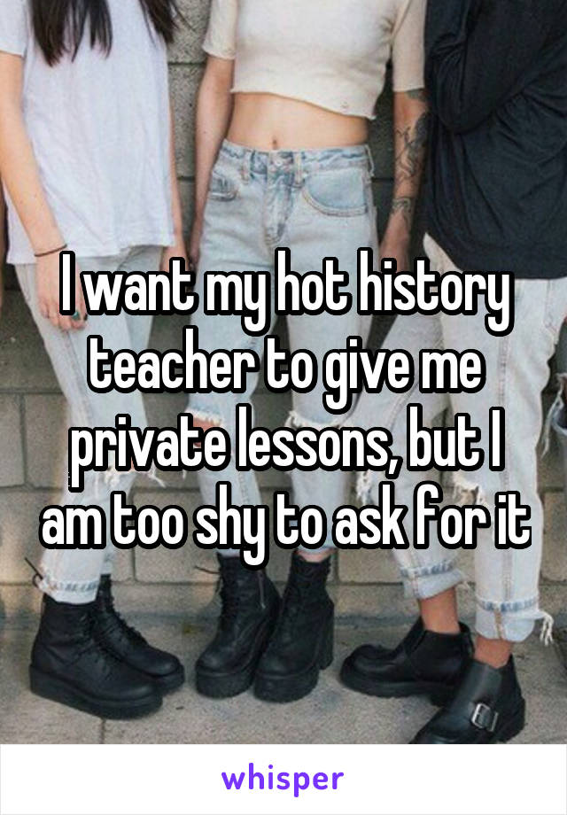 I want my hot history teacher to give me private lessons, but I am too shy to ask for it