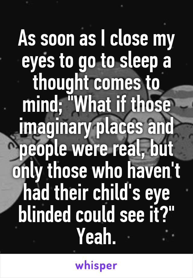 As soon as I close my eyes to go to sleep a thought comes to mind; "What if those imaginary places and people were real, but only those who haven't had their child's eye blinded could see it?"
Yeah.