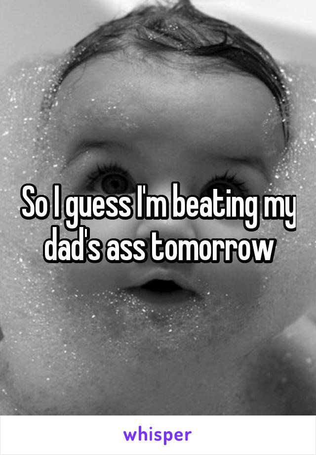 So I guess I'm beating my dad's ass tomorrow