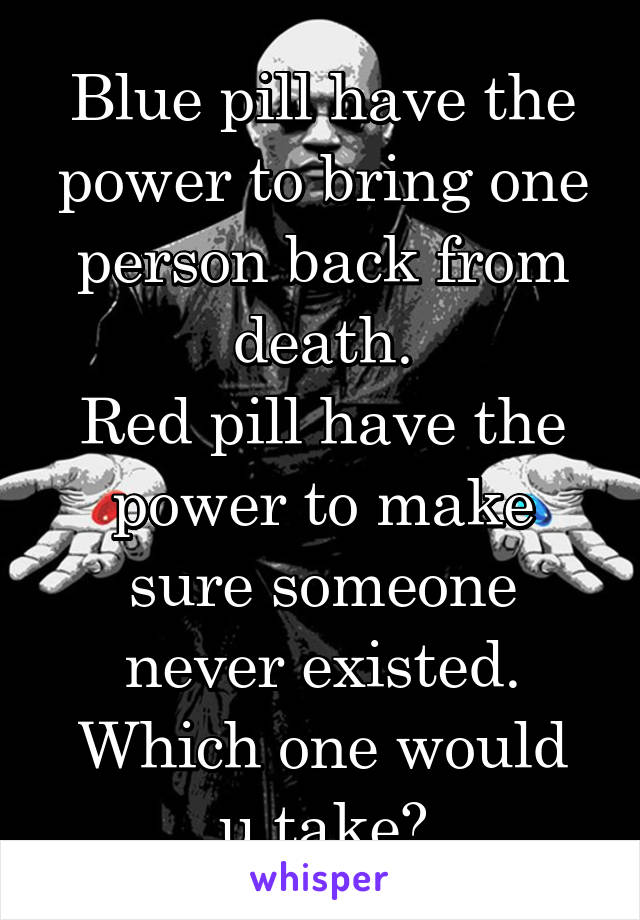 Blue pill have the power to bring one person back from death.
Red pill have the power to make sure someone never existed.
Which one would u take?