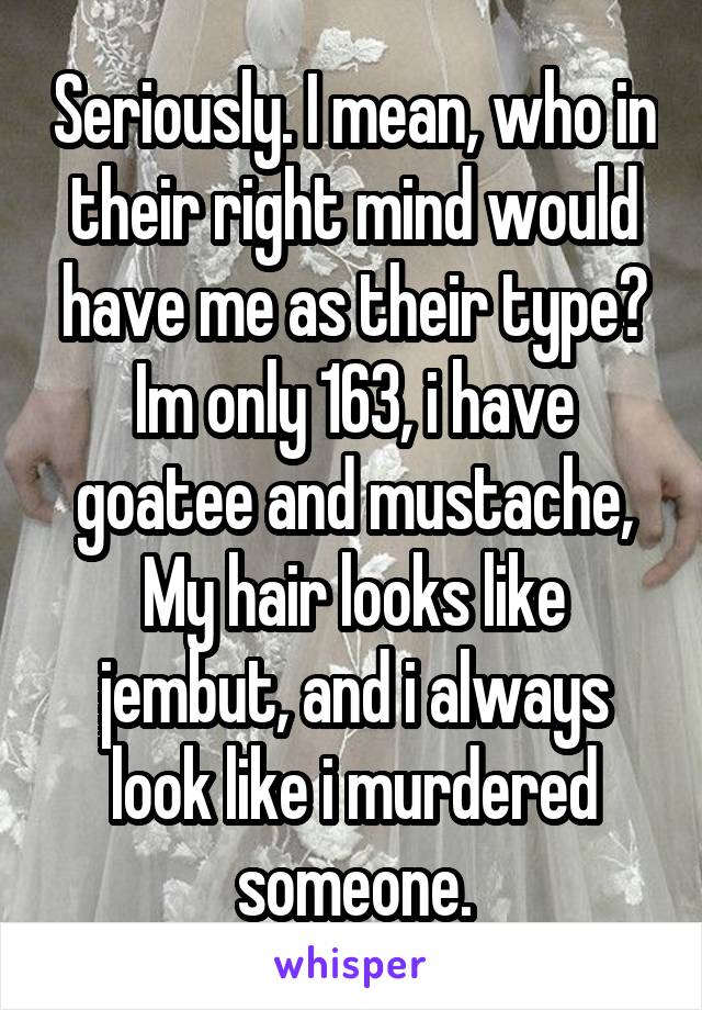 Seriously. I mean, who in their right mind would have me as their type? Im only 163, i have goatee and mustache, My hair looks like jembut, and i always look like i murdered someone.