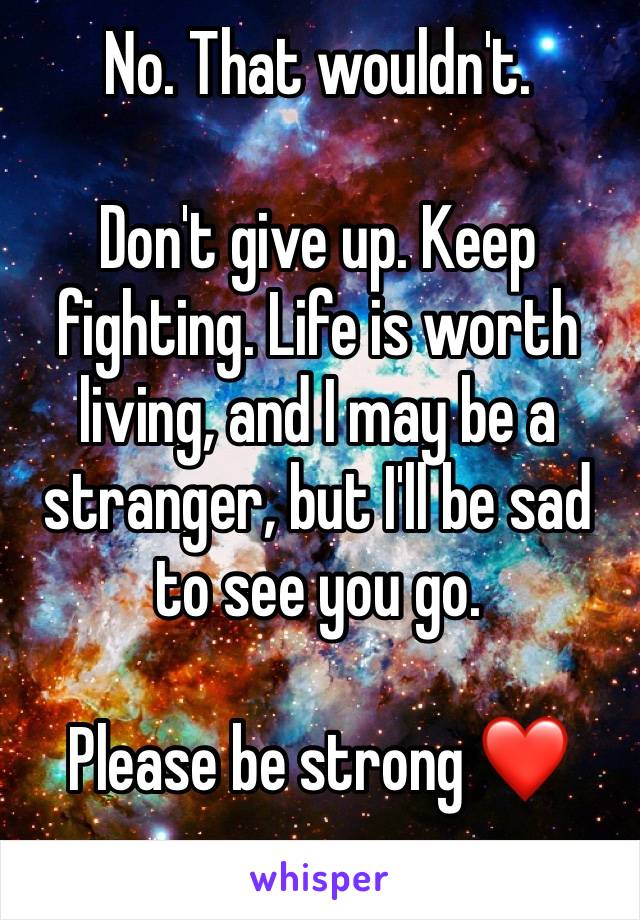 No. That wouldn't. 

Don't give up. Keep fighting. Life is worth living, and I may be a stranger, but I'll be sad to see you go. 

Please be strong ❤️