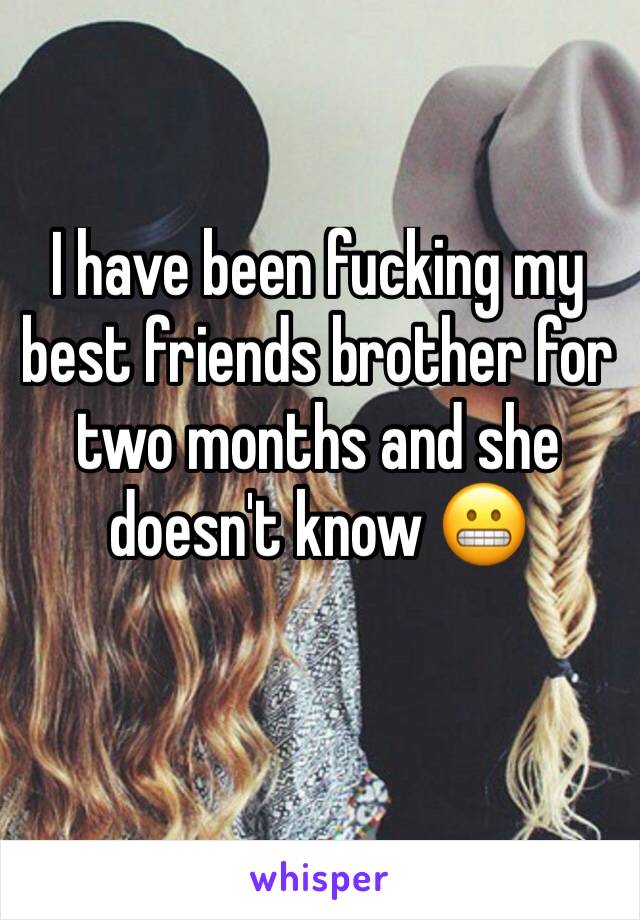 I have been fucking my best friends brother for two months and she doesn't know 😬