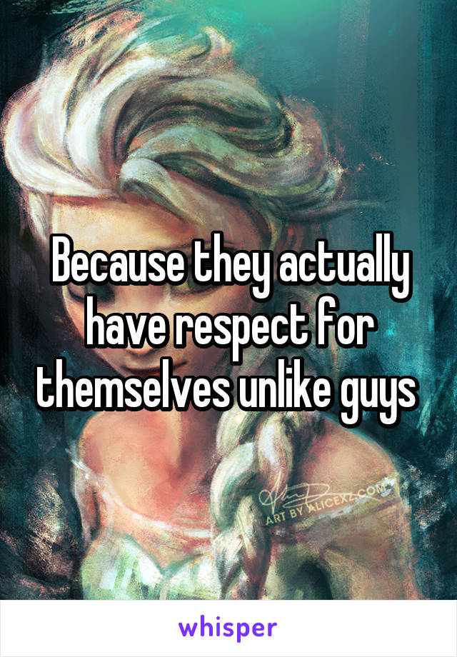 Because they actually have respect for themselves unlike guys 