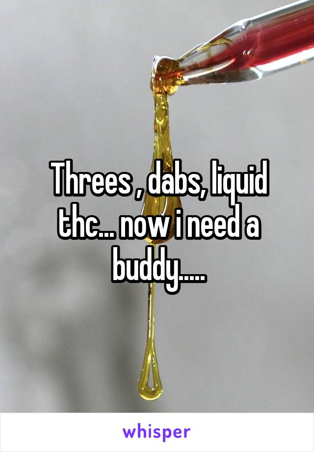 Threes , dabs, liquid thc... now i need a buddy.....