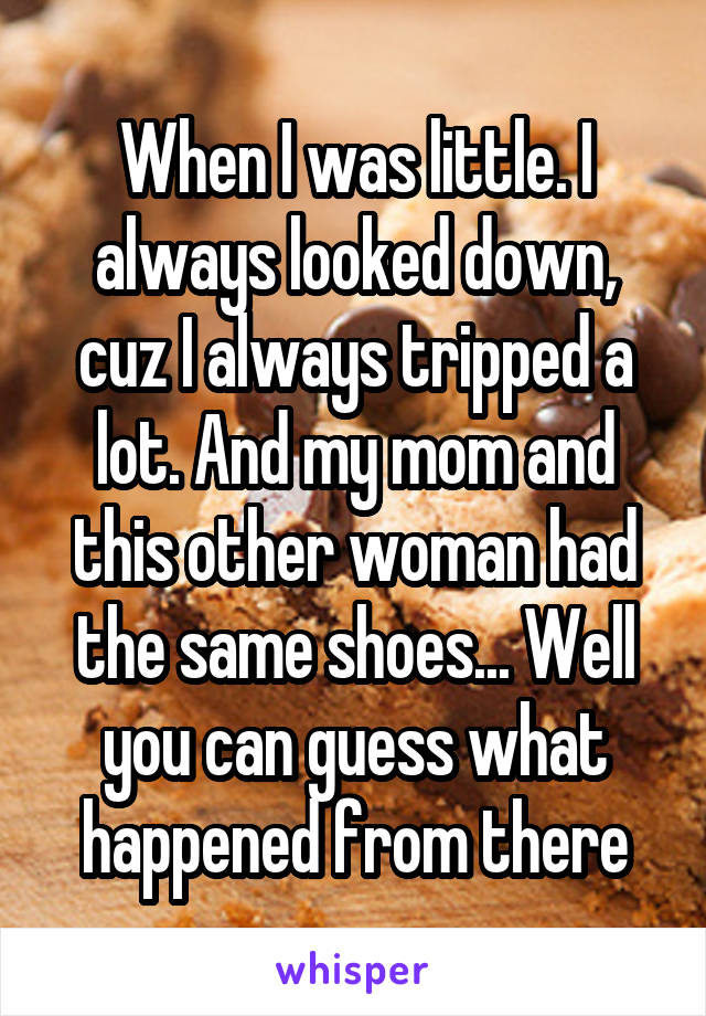 When I was little. I always looked down, cuz I always tripped a lot. And my mom and this other woman had the same shoes... Well you can guess what happened from there