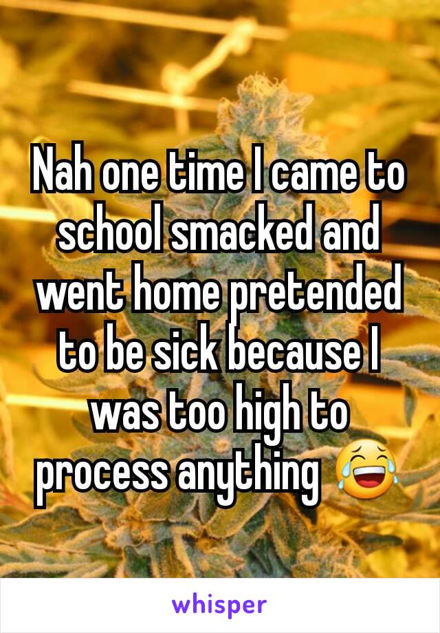 Nah one time I came to school smacked and went home pretended to be sick because I was too high to process anything 😂