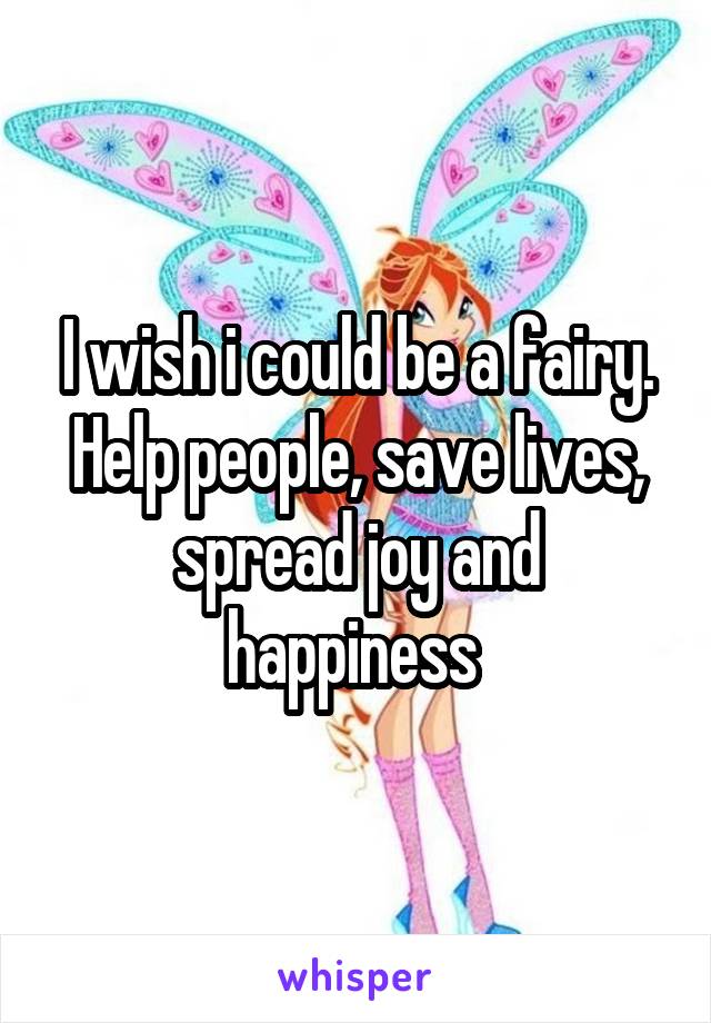 I wish i could be a fairy. Help people, save lives, spread joy and happiness 