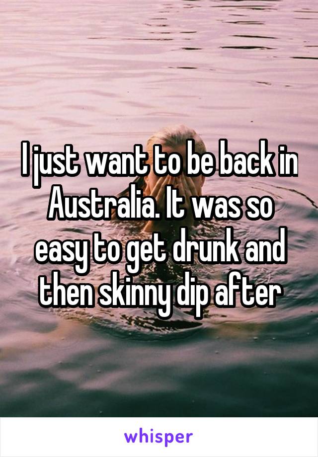 I just want to be back in Australia. It was so easy to get drunk and then skinny dip after