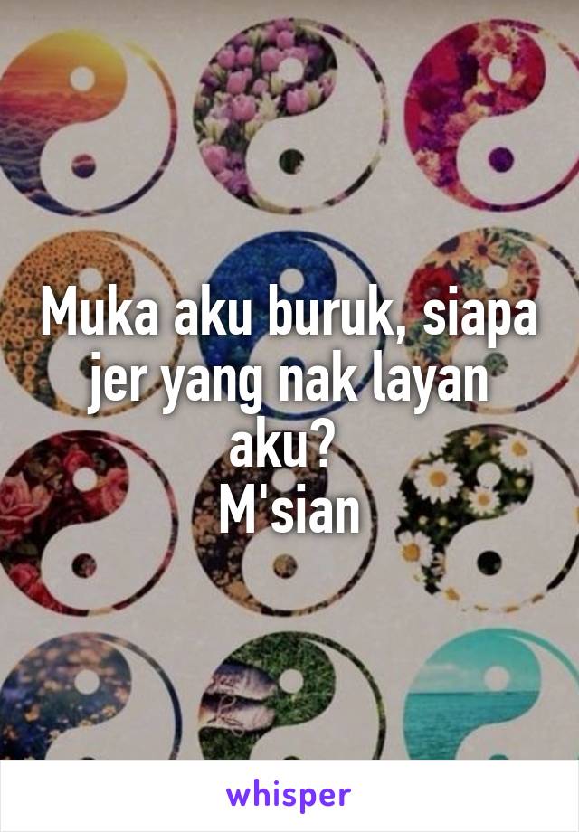 Muka aku buruk, siapa jer yang nak layan aku? 
M'sian