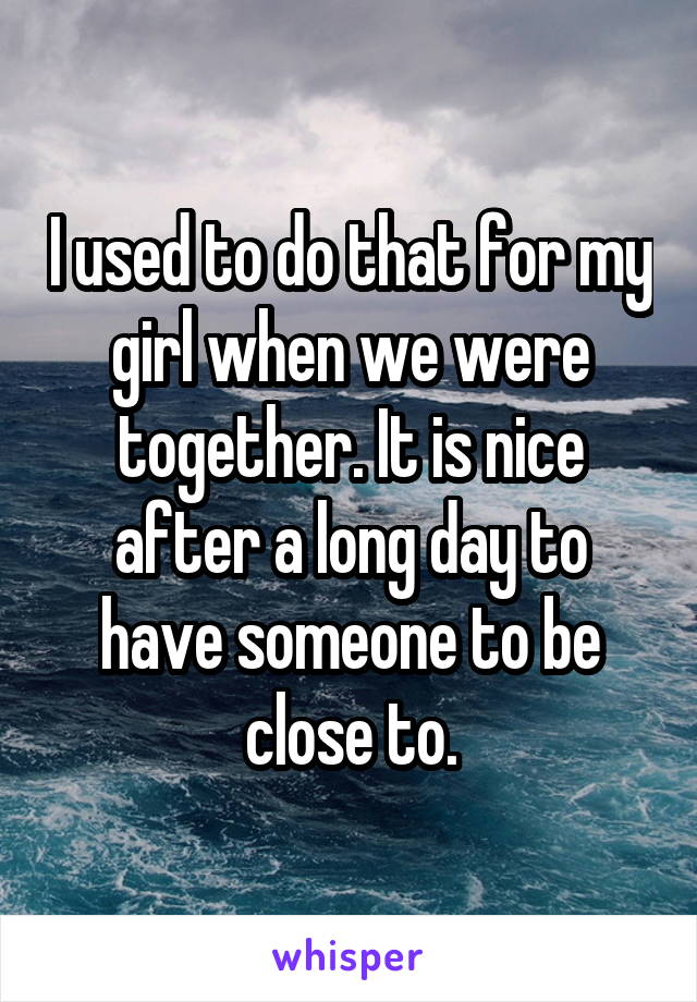 I used to do that for my girl when we were together. It is nice after a long day to have someone to be close to.