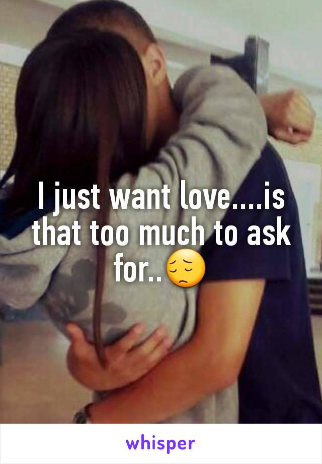 I just want love....is that too much to ask for..😔