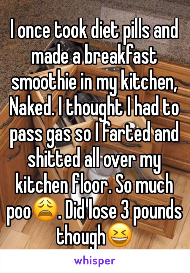 I once took diet pills and made a breakfast smoothie in my kitchen, Naked. I thought I had to pass gas so I farted and shitted all over my kitchen floor. So much poo😩. Did lose 3 pounds though😆